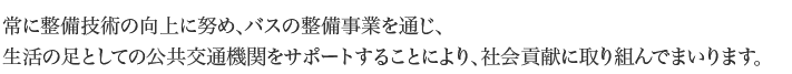 常に整備技術の向上に努め、バスの整備事業を通じ生活の足としての公共交通機関をサポートすることにより、社会貢献に取り組んでまいります。
